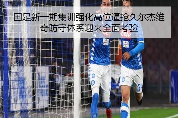 国足新一期集训强化高位逼抢久尔杰维奇防守体系迎来全面考验