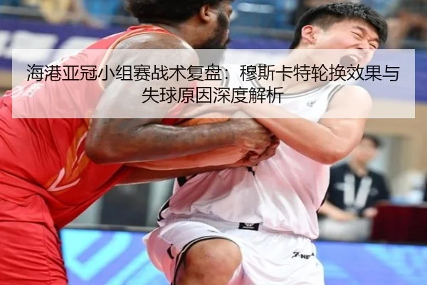 海港亚冠小组赛战术复盘：穆斯卡特轮换效果与失球原因深度解析