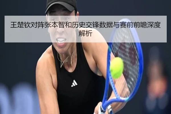 王楚钦对阵张本智和历史交锋数据与赛前前瞻深度解析
